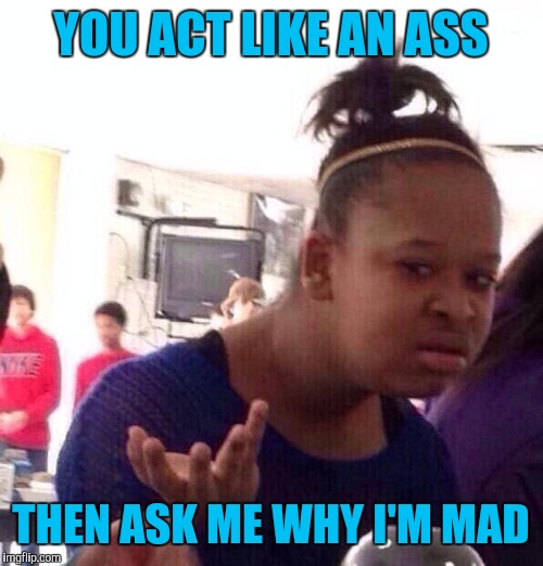 It only makes me angrier | YOU ACT LIKE AN ASS; THEN ASK ME WHY I'M MAD | image tagged in memes,black girl wat | made w/ Imgflip meme maker