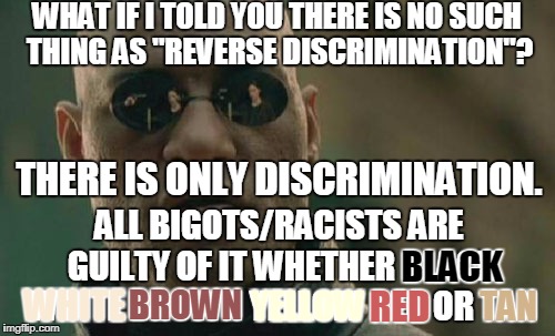 Stop equivocating, we can all use a dictionary or the Google machine.  | WHAT IF I TOLD YOU THERE IS NO SUCH THING AS "REVERSE DISCRIMINATION"? THERE IS ONLY DISCRIMINATION. ALL BIGOTS/RACISTS ARE GUILTY OF IT WHETHER BLACK WHITE BROWN YELLOW RED OR TAN; BLACK; WHITE; BROWN; YELLOW; RED; TAN | image tagged in memes,matrix morpheus,discrimination,bigots,racist | made w/ Imgflip meme maker