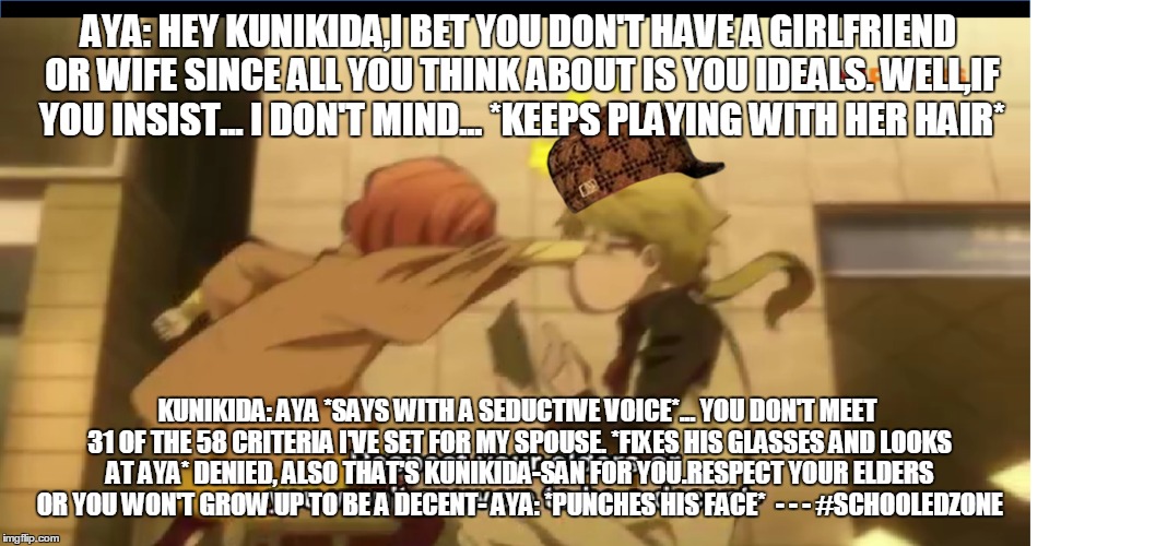 Schooledzone | AYA: HEY KUNIKIDA,I BET YOU DON'T HAVE A GIRLFRIEND OR WIFE SINCE ALL YOU THINK ABOUT IS YOU IDEALS. WELL,IF YOU INSIST... I DON'T MIND... *KEEPS PLAYING WITH HER HAIR*; KUNIKIDA: AYA *SAYS WITH A SEDUCTIVE VOICE*... YOU DON'T MEET 31 OF THE 58 CRITERIA I'VE SET FOR MY SPOUSE.
*FIXES HIS GLASSES AND LOOKS AT AYA* DENIED, ALSO THAT'S KUNIKIDA-SAN FOR YOU.RESPECT YOUR ELDERS OR YOU WON'T GROW UP TO BE A DECENT-
AYA: *PUNCHES HIS FACE*

-
-
-
#SCHOOLEDZONE | image tagged in schooledzone,kunikida,aya,bungo stray dogs | made w/ Imgflip meme maker