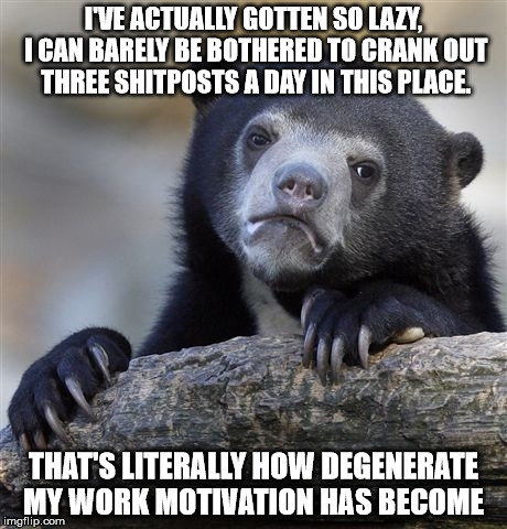 Confession Bear Meme | I'VE ACTUALLY GOTTEN SO LAZY, I CAN BARELY BE BOTHERED TO CRANK OUT THREE SHITPOSTS A DAY IN THIS PLACE. THAT'S LITERALLY HOW DEGENERATE MY WORK MOTIVATION HAS BECOME | image tagged in memes,confession bear,imgflip,lazy | made w/ Imgflip meme maker