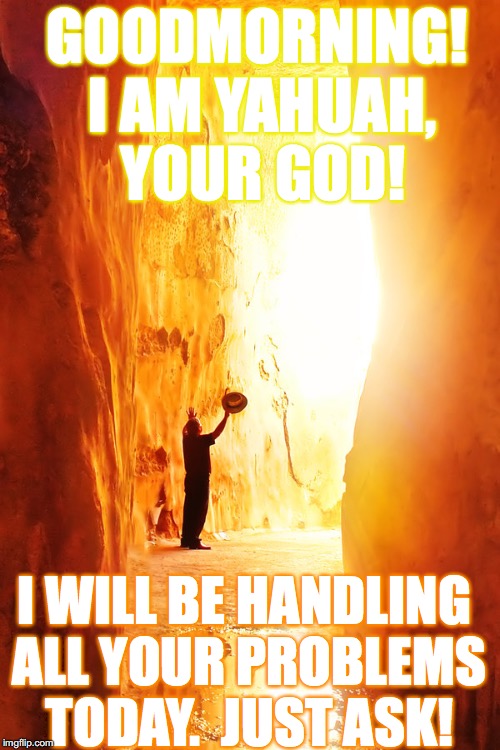 Asking In YAHUSHA's Name (SON)
"Whatever you ask in My name, that will I do, so that the Father may be glorified in the Son."  | GOODMORNING! I AM YAHUAH, YOUR GOD! I WILL BE HANDLING ALL YOUR PROBLEMS TODAY.  JUST ASK! | image tagged in memes,yahusha,yahuah,john 1413-14,scripture | made w/ Imgflip meme maker