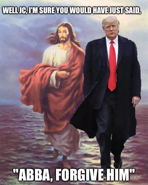 Jesus and Trump Walk on Water | WELL JC, I'M SURE YOU WOULD HAVE JUST SAID, "ABBA, FORGIVE HIM" | image tagged in jesus and trump walk on water | made w/ Imgflip meme maker