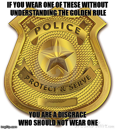 No doubt about it. | IF YOU WEAR ONE OF THESE WITHOUT UNDERSTANDING THE GOLDEN RULE; YOU ARE A DISGRACE WHO SHOULD NOT WEAR ONE | image tagged in the golden rule,police | made w/ Imgflip meme maker