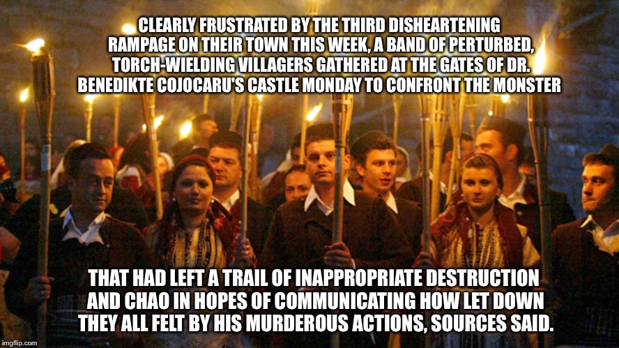 CLEARLY FRUSTRATED BY THE THIRD DISHEARTENING RAMPAGE ON THEIR TOWN THIS WEEK, A BAND OF PERTURBED, TORCH-WIELDING VILLAGERS GATHERED AT THE GATES OF DR. BENEDIKTE COJOCARU'S CASTLE MONDAY TO CONFRONT THE MONSTER; THAT HAD LEFT A TRAIL OF INAPPROPRIATE DESTRUCTION AND CHAO
IN HOPES OF COMMUNICATING HOW LET DOWN THEY ALL FELT BY HIS MURDEROUS ACTIONS, SOURCES SAID. | made w/ Imgflip meme maker