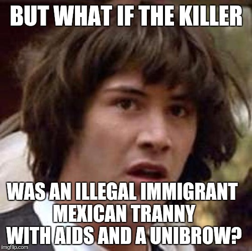 Conspiracy Keanu Meme | BUT WHAT IF THE KILLER WAS AN ILLEGAL IMMIGRANT MEXICAN TRANNY WITH AIDS AND A UNIBROW? | image tagged in memes,conspiracy keanu | made w/ Imgflip meme maker