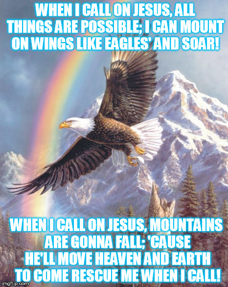 When I Call on Jesus- chorus | WHEN I CALL ON JESUS,
ALL THINGS ARE POSSIBLE;
I CAN MOUNT ON WINGS LIKE EAGLES' AND SOAR! WHEN I CALL ON JESUS,
MOUNTAINS ARE GONNA FALL;
'CAUSE HE'LL MOVE HEAVEN AND EARTH TO COME RESCUE ME WHEN I CALL! | image tagged in christianmemes,nicholemullen,christiansongs,whenicallonjesus,encouragingmemes,bibleversesinsongs | made w/ Imgflip meme maker