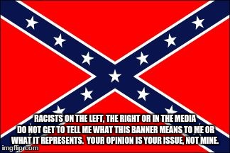 confederate flag | RACISTS ON THE LEFT, THE RIGHT OR IN THE MEDIA DO NOT GET TO TELL ME WHAT THIS BANNER MEANS TO ME OR WHAT IT REPRESENTS.  YOUR OPINION IS YOUR ISSUE, NOT MINE. | image tagged in confederate flag | made w/ Imgflip meme maker