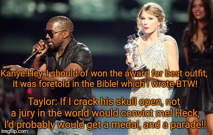 Interupting Kanye Meme | Kanye:Hey, I should of won the award for best outfit, it was foretold in the Bible! which I wrote BTW! Taylor: If I crack his skull open, not a jury in the world would convict me! Heck, I'd probably would get a medal, and a parade!! | image tagged in memes,interupting kanye | made w/ Imgflip meme maker