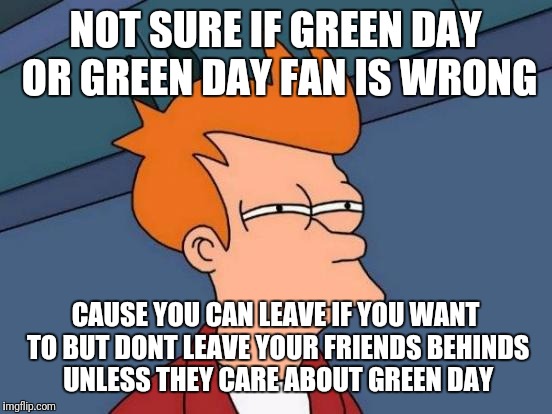 Futurama Fry Meme | NOT SURE IF GREEN DAY OR GREEN DAY FAN IS WRONG CAUSE YOU CAN LEAVE IF YOU WANT TO BUT DONT LEAVE YOUR FRIENDS BEHINDS UNLESS THEY CARE ABOU | image tagged in memes,futurama fry | made w/ Imgflip meme maker