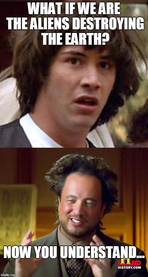 IT'S THE ONLY EXPLANATION | WHAT IF WE ARE THE ALIENS DESTROYING THE EARTH? NOW YOU UNDERSTAND... | image tagged in conspiracy keanu,ancient aliens,conspiracy theory | made w/ Imgflip meme maker