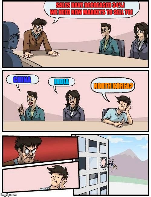 Boardroom Meeting Suggestion | SALES HAVE DECREASED 34%!  WE NEED NEW MARKETS TO SELL TO! CHINA; INDIA; NORTH KOREA? | image tagged in memes,boardroom meeting suggestion | made w/ Imgflip meme maker