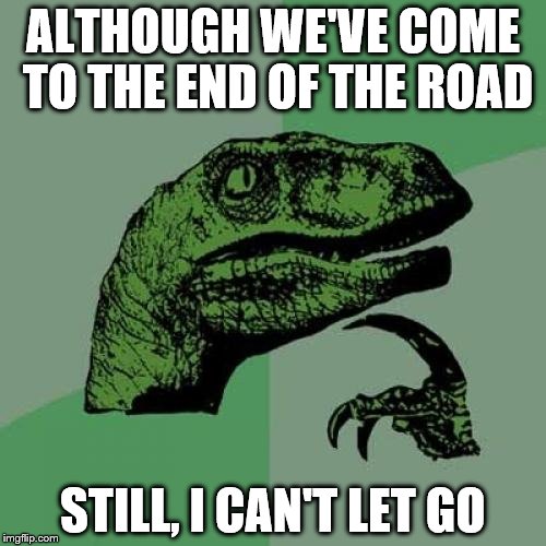 Philosoraptor Meme | ALTHOUGH WE'VE COME TO THE END OF THE ROAD; STILL, I CAN'T LET GO | image tagged in memes,philosoraptor | made w/ Imgflip meme maker