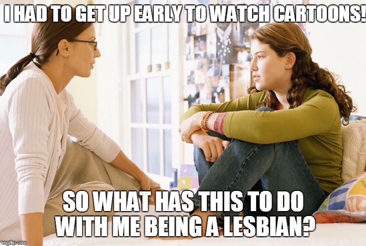 Mom Fails To Relate! | I HAD TO GET UP EARLY TO WATCH CARTOONS! SO WHAT HAS THIS TO DO WITH ME BEING A LESBIAN? | image tagged in mom and daughter,lesbian | made w/ Imgflip meme maker