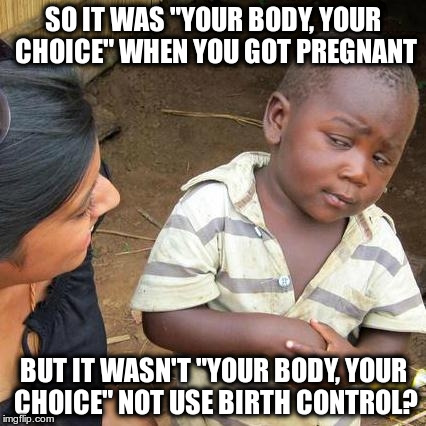 Third World Skeptical Kid Meme | SO IT WAS "YOUR BODY, YOUR CHOICE" WHEN YOU GOT PREGNANT BUT IT WASN'T "YOUR BODY, YOUR CHOICE" NOT USE BIRTH CONTROL? | image tagged in memes,third world skeptical kid | made w/ Imgflip meme maker