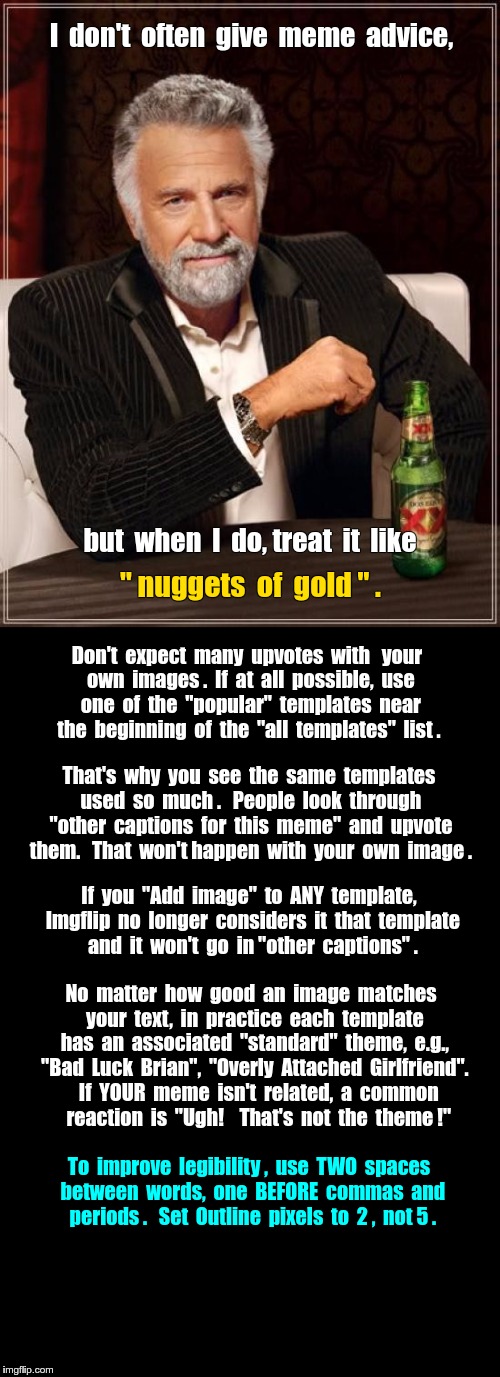 HOW TO GET MORE UPVOTES | I  don't  often  give  meme  advice, but  when  I  do, treat  it  like; " nuggets  of  gold " . Don't  expect  many  upvotes  with 
 your  own  images .  If  at  all  possible,  use  one  of  the  "popular"  templates  near  the  beginning  of  the  "all  templates"  list . That's  why  you  see  the  same  templates  used  so  much .   People  look  through  "other  captions  for  this  meme"  and  upvote  them.   That  won't happen  with  your  own  image . If  you  "Add  image"  to  ANY  template,  Imgflip  no  longer  considers  it  that  template  and  it  won't  go  in "other  captions" . No  matter  how  good  an  image  matches  your  text,  in  practice  each  template  has  an  associated  "standard"  theme,  e.g.,  "Bad  Luck  Brian",  "Overly  Attached  Girlfriend".    If  YOUR  meme  isn't  related,  a  common    reaction  is  "Ugh!    That's  not  the  theme !"; To  improve  legibility ,  use  TWO  spaces  between  words,  one  BEFORE  commas  and  periods .   Set  Outline  pixels  to  2 ,  not 5 . | image tagged in the most interesting man in the world,memes,upvotes | made w/ Imgflip meme maker