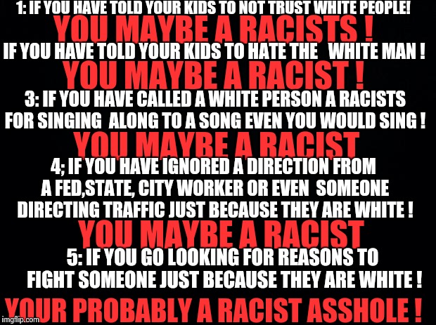 And yes this can apply to every  variation of  race . | 1: IF YOU HAVE TOLD YOUR KIDS TO NOT TRUST WHITE PEOPLE! YOU MAYBE A RACISTS ! IF YOU HAVE TOLD YOUR KIDS TO HATE THE   WHITE MAN ! YOU MAYBE A RACIST ! 3: IF YOU HAVE CALLED A WHITE PERSON A RACISTS FOR SINGING  ALONG TO A SONG EVEN YOU WOULD SING ! YOU MAYBE A RACIST; 4; IF YOU HAVE IGNORED A DIRECTION FROM A FED,STATE, CITY WORKER OR EVEN  SOMEONE DIRECTING TRAFFIC JUST BECAUSE THEY ARE WHITE ! YOU MAYBE A RACIST; 5: IF YOU GO LOOKING FOR REASONS TO FIGHT SOMEONE JUST BECAUSE THEY ARE WHITE ! YOUR PROBABLY A RACIST ASSHOLE ! | image tagged in black background | made w/ Imgflip meme maker