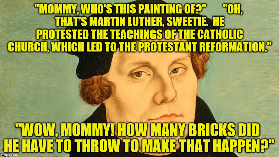 The Real OP | "MOMMY, WHO'S THIS PAINTING OF?" 






"OH, THAT'S MARTIN LUTHER, SWEETIE.  HE PROTESTED THE TEACHINGS OF THE CATHOLIC CHURCH, WHICH LED TO THE PROTESTANT REFORMATION."; "WOW, MOMMY! HOW MANY BRICKS DID HE HAVE TO THROW TO MAKE THAT HAPPEN?" | image tagged in martin luther | made w/ Imgflip meme maker