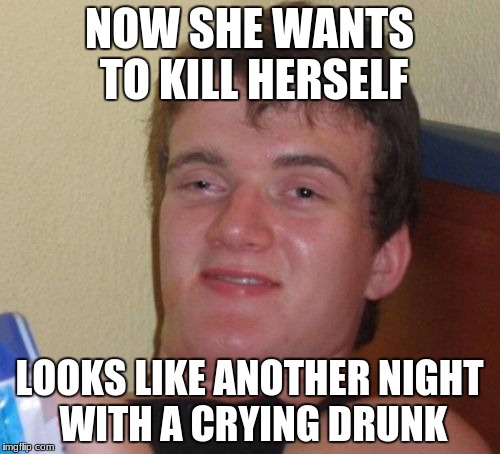 10 Guy Meme | NOW SHE WANTS TO KILL HERSELF LOOKS LIKE ANOTHER NIGHT WITH A CRYING DRUNK | image tagged in memes,10 guy | made w/ Imgflip meme maker