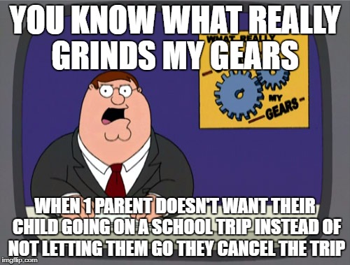 Peter Griffin News | YOU KNOW WHAT REALLY GRINDS MY GEARS; WHEN 1 PARENT DOESN'T WANT THEIR CHILD GOING ON A SCHOOL TRIP INSTEAD OF NOT LETTING THEM GO THEY CANCEL THE TRIP | image tagged in memes,peter griffin news | made w/ Imgflip meme maker