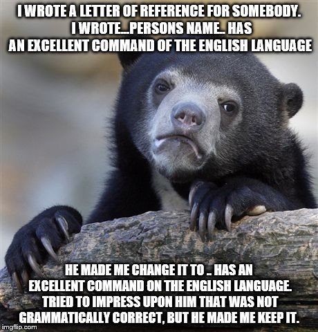 Confession Bear Meme | I WROTE A LETTER OF REFERENCE FOR SOMEBODY.  I WROTE...PERSONS NAME.. HAS AN EXCELLENT COMMAND OF THE ENGLISH LANGUAGE; HE MADE ME CHANGE IT TO .. HAS AN EXCELLENT COMMAND ON THE ENGLISH LANGUAGE. TRIED TO IMPRESS UPON HIM THAT WAS NOT GRAMMATICALLY CORRECT, BUT HE MADE ME KEEP IT. | image tagged in memes,confession bear | made w/ Imgflip meme maker