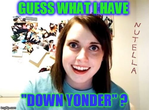 The gift for all lap dogs... | GUESS WHAT I HAVE; "DOWN YONDER" ? | image tagged in memes,overly attached girlfriend | made w/ Imgflip meme maker