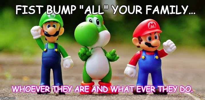 All in the Family | FIST BUMP "ALL" YOUR FAMILY…; WHOEVER THEY ARE AND WHAT EVER THEY DO. | image tagged in funny,family,positive thinking,feels good man,inspirational quote,message | made w/ Imgflip meme maker