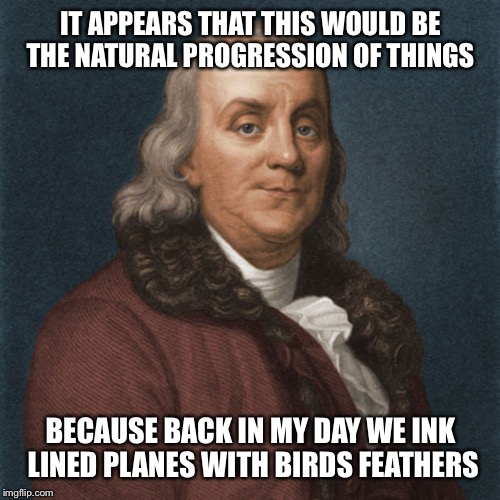 Ben Franklin | IT APPEARS THAT THIS WOULD BE THE NATURAL PROGRESSION OF THINGS BECAUSE BACK IN MY DAY WE INK LINED PLANES WITH BIRDS FEATHERS | image tagged in ben franklin | made w/ Imgflip meme maker