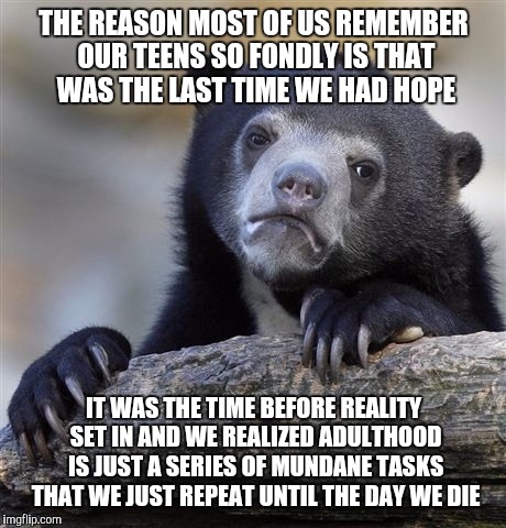 Confession Bear | THE REASON MOST OF US REMEMBER OUR TEENS SO FONDLY IS THAT WAS THE LAST TIME WE HAD HOPE; IT WAS THE TIME BEFORE REALITY SET IN AND WE REALIZED ADULTHOOD IS JUST A SERIES OF MUNDANE TASKS THAT WE JUST REPEAT UNTIL THE DAY WE DIE | image tagged in memes,confession bear | made w/ Imgflip meme maker