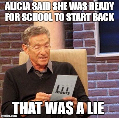 Maury Lie Detector | ALICIA SAID SHE WAS READY FOR SCHOOL TO START BACK; THAT WAS A LIE | image tagged in memes,maury lie detector | made w/ Imgflip meme maker