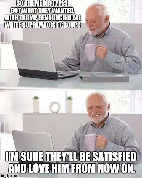 Hide the Pain Harold | SO THE MEDIA TYPES GOT WHAT THEY WANTED, WITH TRUMP DENOUNCING ALL WHITE SUPREMACIST GROUPS; I'M SURE THEY'LL BE SATISFIED AND LOVE HIM FROM NOW ON. | image tagged in memes,hide the pain harold | made w/ Imgflip meme maker