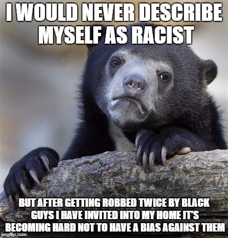 Confession Bear | I WOULD NEVER DESCRIBE MYSELF AS RACIST; BUT AFTER GETTING ROBBED TWICE BY BLACK GUYS I HAVE INVITED INTO MY HOME IT'S BECOMING HARD NOT TO HAVE A BIAS AGAINST THEM | image tagged in memes,confession bear,AdviceAnimals | made w/ Imgflip meme maker