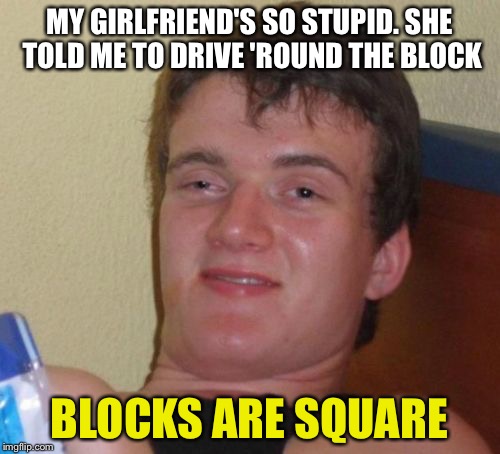 10 Guy Meme | MY GIRLFRIEND'S SO STUPID. SHE TOLD ME TO DRIVE 'ROUND THE BLOCK; BLOCKS ARE SQUARE | image tagged in memes,10 guy | made w/ Imgflip meme maker