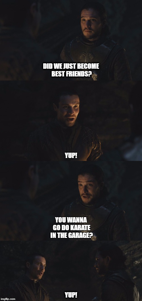 Jon Snow & Gendry Waters | DID WE JUST BECOME BEST FRIENDS? YUP! YOU WANNA GO DO KARATE IN THE GARAGE? YUP! | image tagged in game of thrones,jon snow,did we just become best friends,yup,step brothers,will ferrell | made w/ Imgflip meme maker