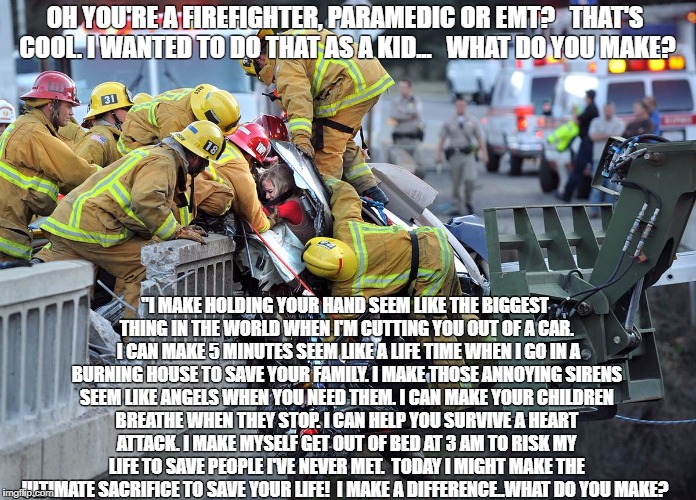 OH YOU'RE A FIREFIGHTER, PARAMEDIC OR EMT?   THAT'S COOL. I WANTED TO DO THAT AS A KID...   WHAT DO YOU MAKE? "I MAKE HOLDING YOUR HAND SEEM LIKE THE BIGGEST THING IN THE WORLD WHEN I'M CUTTING YOU OUT OF A CAR.  I CAN MAKE 5 MINUTES SEEM LIKE A LIFE TIME WHEN I GO IN A BURNING HOUSE TO SAVE YOUR FAMILY. I MAKE THOSE ANNOYING SIRENS SEEM LIKE ANGELS WHEN YOU NEED THEM. I CAN MAKE YOUR CHILDREN BREATHE WHEN THEY STOP. I CAN HELP YOU SURVIVE A HEART ATTACK. I MAKE MYSELF GET OUT OF BED AT 3 AM TO RISK MY LIFE TO SAVE PEOPLE I'VE NEVER MET.  TODAY I MIGHT MAKE THE ULTIMATE SACRIFICE TO SAVE YOUR LIFE!  I MAKE A DIFFERENCE..WHAT DO YOU MAKE? | image tagged in firefighter bridge rescue | made w/ Imgflip meme maker