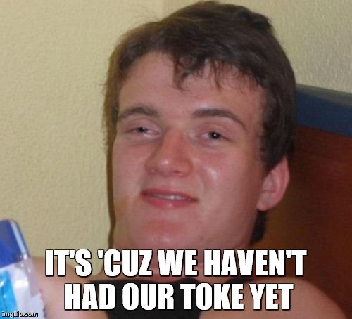 10 Guy Meme | IT'S 'CUZ WE HAVEN'T HAD OUR TOKE YET | image tagged in memes,10 guy | made w/ Imgflip meme maker