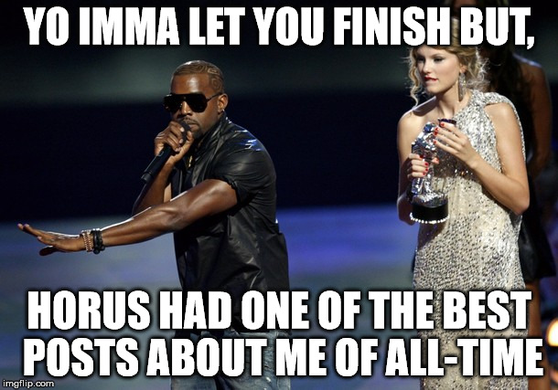 Kanye West Taylor Swift | YO IMMA LET YOU FINISH BUT, HORUS HAD ONE OF THE BEST POSTS ABOUT ME OF ALL-TIME | image tagged in kanye west taylor swift | made w/ Imgflip meme maker