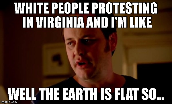 jake-from-state-farm | WHITE PEOPLE PROTESTING IN VIRGINIA AND I'M LIKE; WELL THE EARTH IS FLAT SO... | image tagged in jake-from-state-farm | made w/ Imgflip meme maker