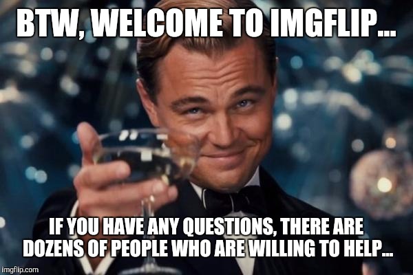 Leonardo Dicaprio Cheers Meme | BTW, WELCOME TO IMGFLIP... IF YOU HAVE ANY QUESTIONS, THERE ARE DOZENS OF PEOPLE WHO ARE WILLING TO HELP... | image tagged in memes,leonardo dicaprio cheers | made w/ Imgflip meme maker