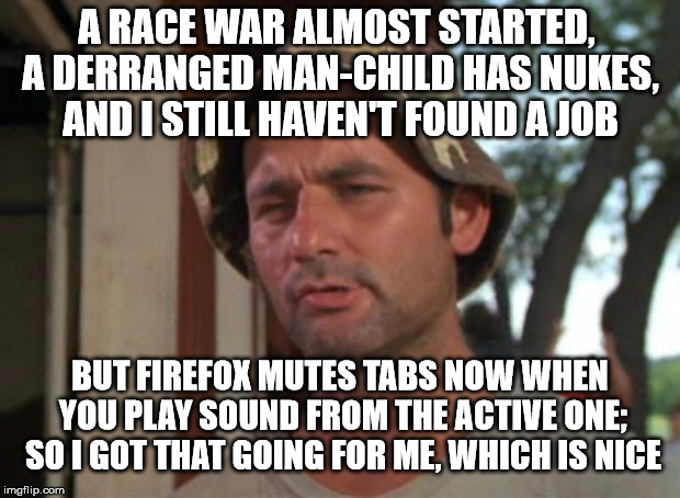 So I Got That Goin For Me Which Is Nice Meme | A RACE WAR ALMOST STARTED, A DERRANGED MAN-CHILD HAS NUKES, AND I STILL HAVEN'T FOUND A JOB; BUT FIREFOX MUTES TABS NOW WHEN YOU PLAY SOUND FROM THE ACTIVE ONE; SO I GOT THAT GOING FOR ME, WHICH IS NICE | image tagged in memes,so i got that goin for me which is nice,AdviceAnimals | made w/ Imgflip meme maker