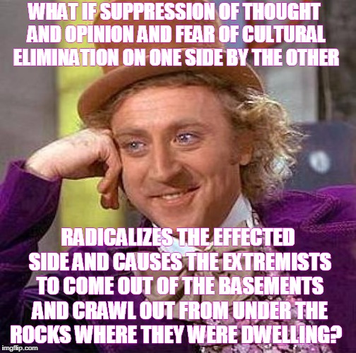 Creepy Condescending Wonka Meme | WHAT IF SUPPRESSION OF THOUGHT AND OPINION AND FEAR OF CULTURAL ELIMINATION ON ONE SIDE BY THE OTHER RADICALIZES THE EFFECTED SIDE AND CAUSE | image tagged in memes,creepy condescending wonka | made w/ Imgflip meme maker