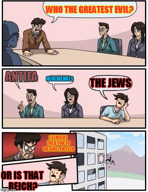 Hitler was thrown out because of his terrible pun, btw | WHO THE GREATEST EVIL? ANTIFA; NEOLIBERALS; THE JEWS; I ALREADY TOLD YOU TO GO AWAY, HITLER; OR IS THAT REICH? | image tagged in memes,boardroom meeting suggestion,hitler,evil,pun | made w/ Imgflip meme maker