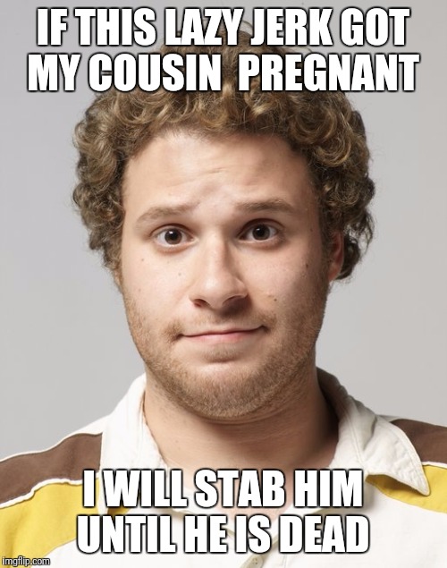 Seth Rogen | IF THIS LAZY JERK GOT MY COUSIN  PREGNANT; I WILL STAB HIM UNTIL HE IS DEAD | image tagged in seth rogen | made w/ Imgflip meme maker