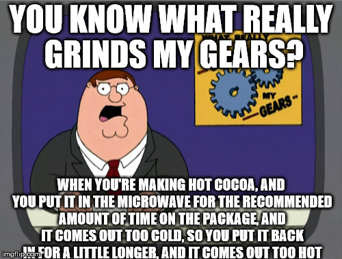 Peter Griffin News | YOU KNOW WHAT REALLY GRINDS MY GEARS? WHEN YOU'RE MAKING HOT COCOA, AND YOU PUT IT IN THE MICROWAVE FOR THE RECOMMENDED AMOUNT OF TIME ON THE PACKAGE, AND IT COMES OUT TOO COLD, SO YOU PUT IT BACK IN FOR A LITTLE LONGER, AND IT COMES OUT TOO HOT | image tagged in memes,peter griffin news | made w/ Imgflip meme maker