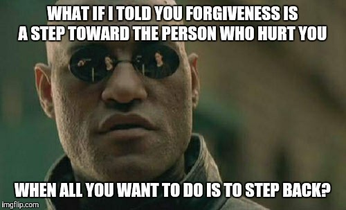 Take those steps forward. Be the bigger, better person.  | WHAT IF I TOLD YOU FORGIVENESS IS A STEP TOWARD THE PERSON WHO HURT YOU; WHEN ALL YOU WANT TO DO IS TO STEP BACK? | image tagged in memes,matrix morpheus | made w/ Imgflip meme maker
