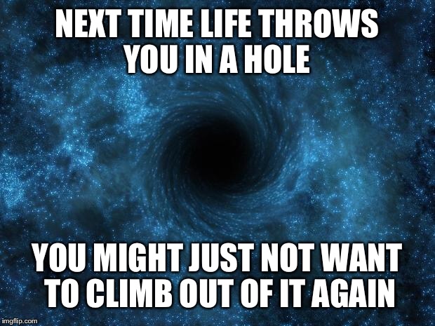 NEXT TIME LIFE THROWS YOU IN A HOLE; YOU MIGHT JUST NOT WANT TO CLIMB OUT OF IT AGAIN | image tagged in black hole | made w/ Imgflip meme maker
