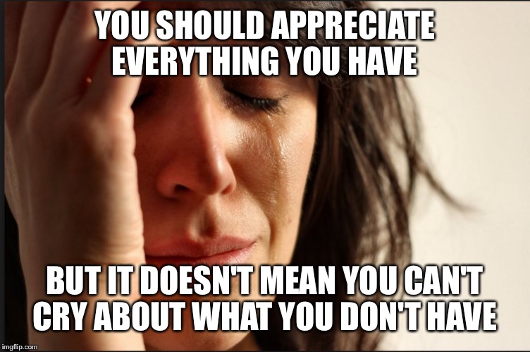 Crying women | YOU SHOULD APPRECIATE EVERYTHING YOU HAVE; BUT IT DOESN'T MEAN YOU CAN'T CRY ABOUT WHAT YOU DON'T HAVE | image tagged in crying women | made w/ Imgflip meme maker
