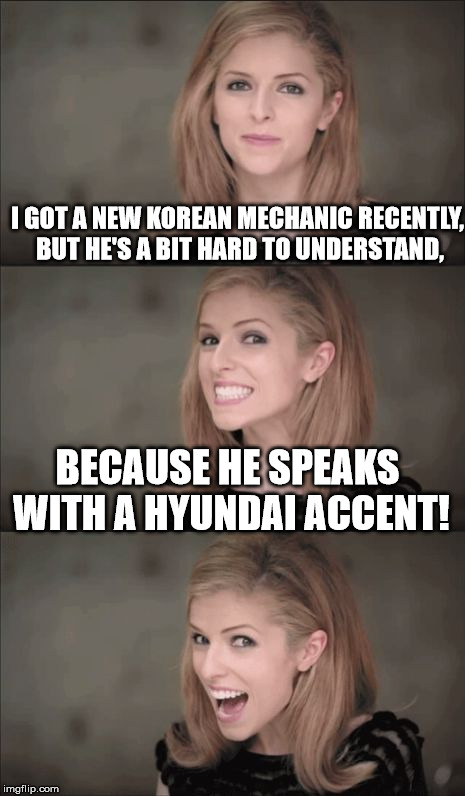 Hyundai Accent | I GOT A NEW KOREAN MECHANIC RECENTLY, BUT HE'S A BIT HARD TO UNDERSTAND, BECAUSE HE SPEAKS WITH A HYUNDAI ACCENT! | image tagged in memes,bad pun anna kendrick,korea,mechanic,hyundai accent | made w/ Imgflip meme maker