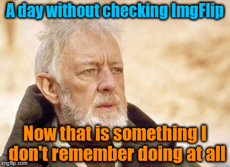 That's what it feels like! | A day without checking ImgFlip; Now that is something I don't remember doing at all | image tagged in memes,obi wan kenobi,imgflip,imgflip users | made w/ Imgflip meme maker