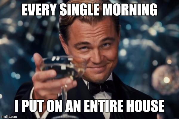 Leonardo Dicaprio Cheers Meme | EVERY SINGLE MORNING I PUT ON AN ENTIRE HOUSE | image tagged in memes,leonardo dicaprio cheers | made w/ Imgflip meme maker