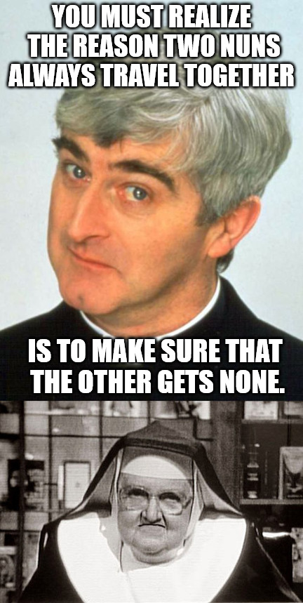 The love life of a nun | YOU MUST REALIZE THE REASON TWO NUNS ALWAYS TRAVEL TOGETHER; IS TO MAKE SURE THAT THE OTHER GETS NONE. | image tagged in nuns,father ted | made w/ Imgflip meme maker